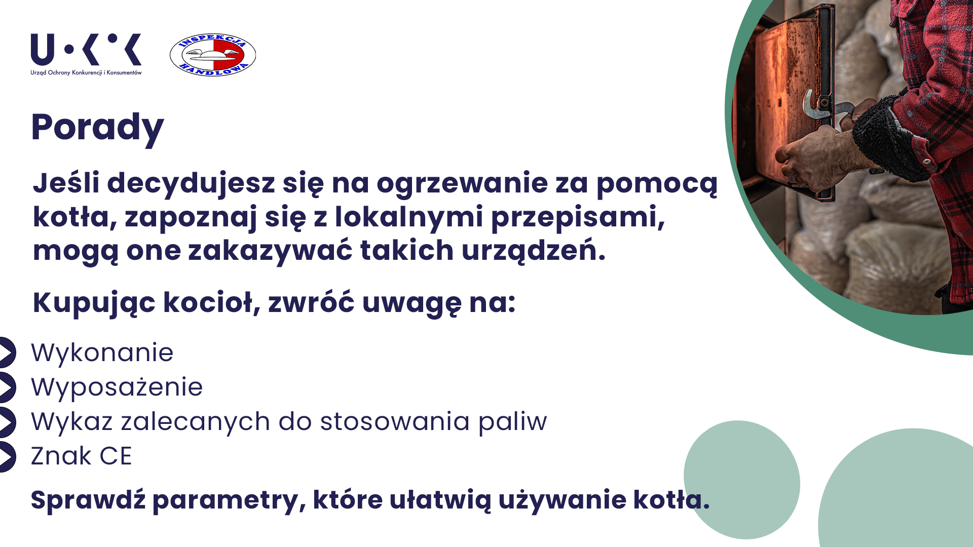 Na białym tle grafiki w lewym górnym rogu znajduje się logo UOKiK oraz Inspekcji Handlowej. W środkowej części znajduje się tytuł „Porady”, poniżej podtytuł „Jeśli zdecydujesz się na ogrzewanie za pomocą kotła, zapoznaj się z lokalnymi przepisami, mogą one zakazywać takich urządzeń. Niżej znajduje się tekst „Kupując kocioł, zwróć uwagę na: wykonanie, wyposażenie, wykaz zalecanych do stosowania paliw, znak CE. Sprawdź parametry, które ułatwiają użytkowanie kotła.” W prawej części grafiki znajduje się miniaturka zdjęcia przedstawiająca ręce osoby otwierającej drzwiczki od pieca.